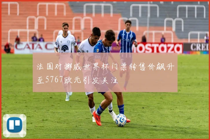 法国对挪威世界杯门票转售价飙升至5767欧元引发关注