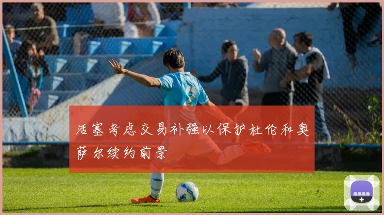 活塞考虑交易补强以保护杜伦和奥萨尔续约前景