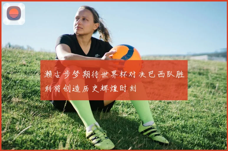 濑古步梦期待世界杯对决巴西队胜利将创造历史辉煌时刻