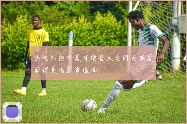 杰伦布朗今夏可续签大合同或明夏获得更高薪资选择