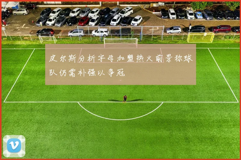 皮尔斯分析字母加盟热火前景称球队仍需补强以争冠