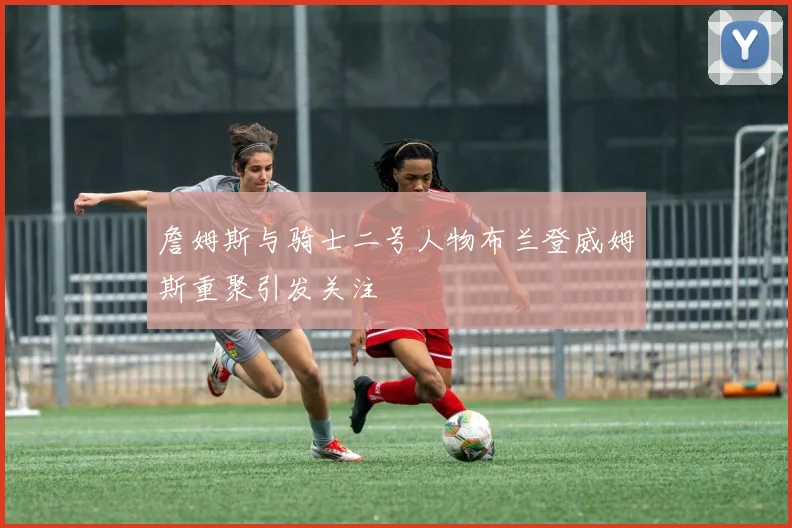 詹姆斯与骑士二号人物布兰登威姆斯重聚引发关注