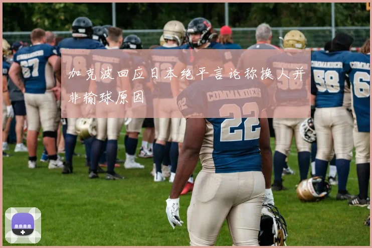 加克波回应日本绝平言论称换人并非输球原因
