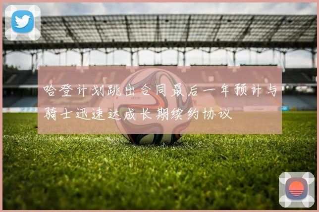 哈登计划跳出合同最后一年预计与骑士迅速达成长期续约协议