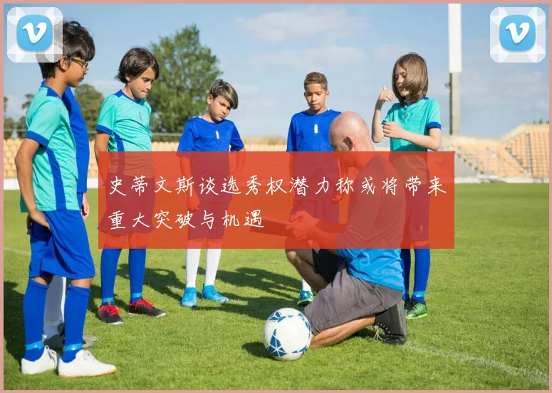 史蒂文斯谈选秀权潜力称或将带来重大突破与机遇