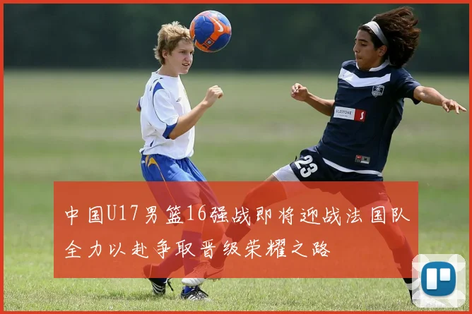 中国U17男篮16强战即将迎战法国队全力以赴争取晋级荣耀之路
