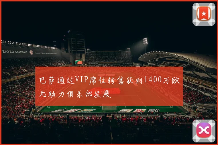 巴萨通过VIP席位转售获利1400万欧元助力俱乐部发展