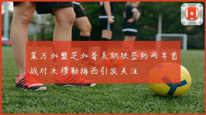 莱万加盟芝加哥美职联签约两年首战对决穆勒梅西引发关注
