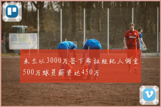 米兰以3000万签下希拉经纪人佣金500万球员薪资达450万