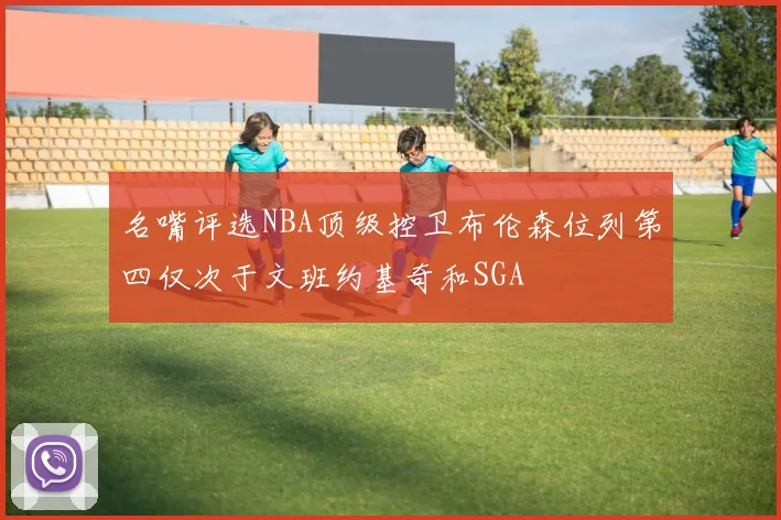 名嘴评选NBA顶级控卫布伦森位列第四仅次于文班约基奇和SGA