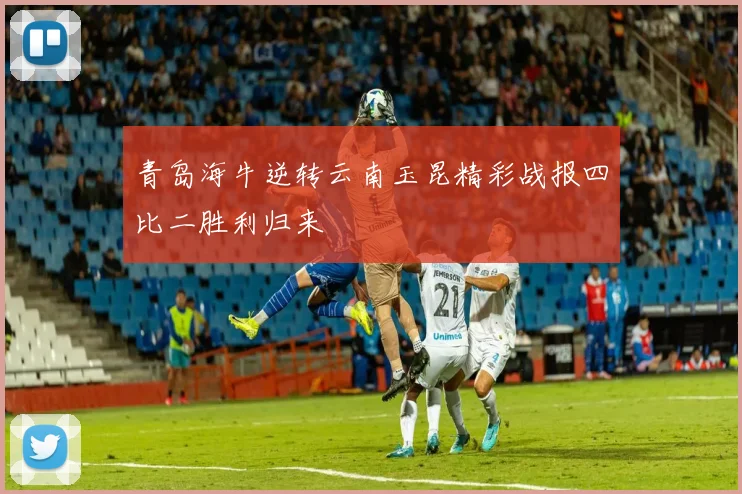 青岛海牛逆转云南玉昆精彩战报四比二胜利归来